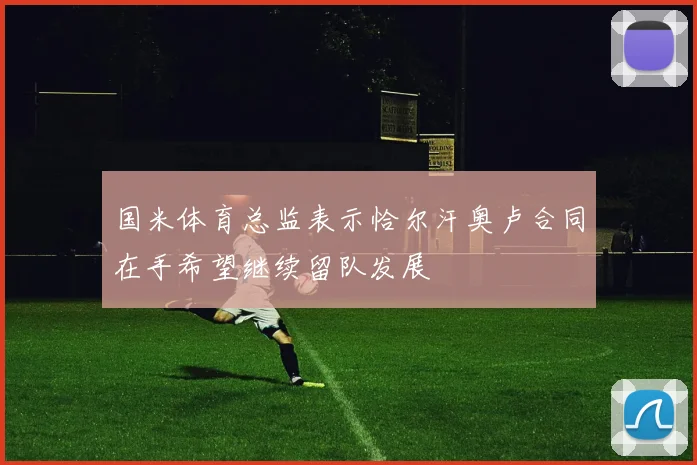 国米体育总监表示恰尔汗奥卢合同在手希望继续留队发展