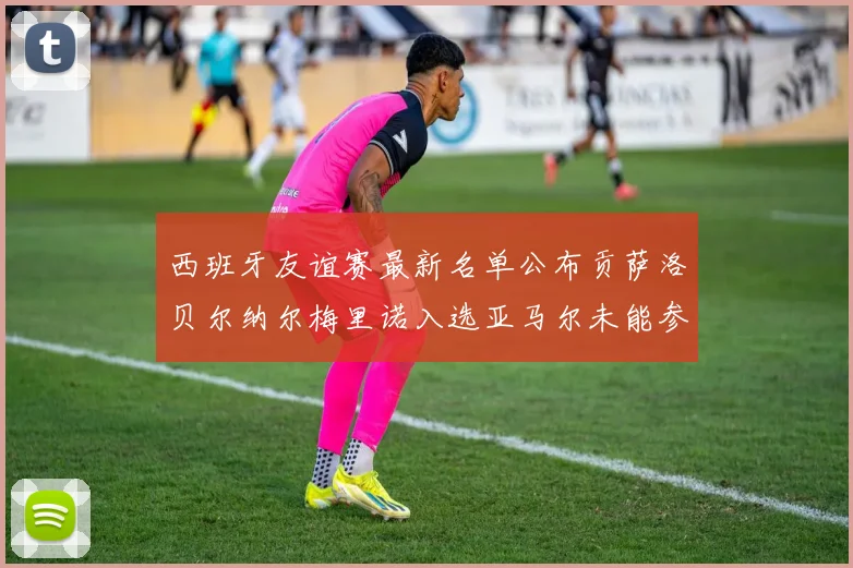 西班牙友谊赛最新名单公布贡萨洛贝尔纳尔梅里诺入选亚马尔未能参赛