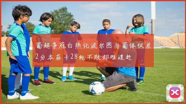 葡超争冠白热化波尔图与葡体仅差2分本菲卡28轮不败却难追赶