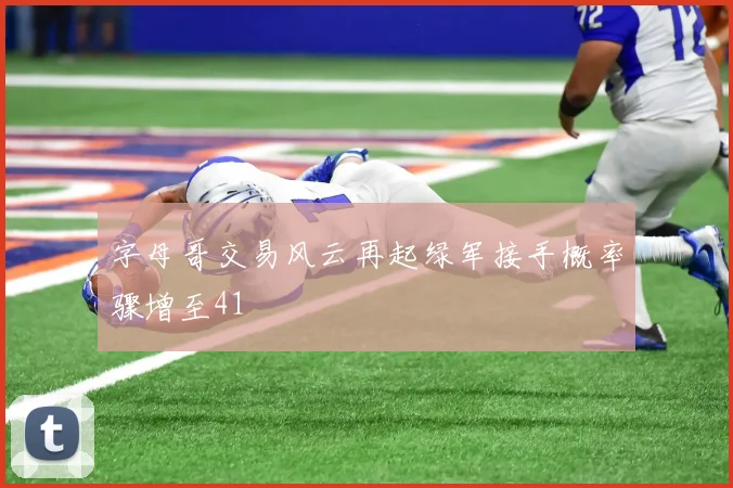 字母哥交易风云再起绿军接手概率骤增至41