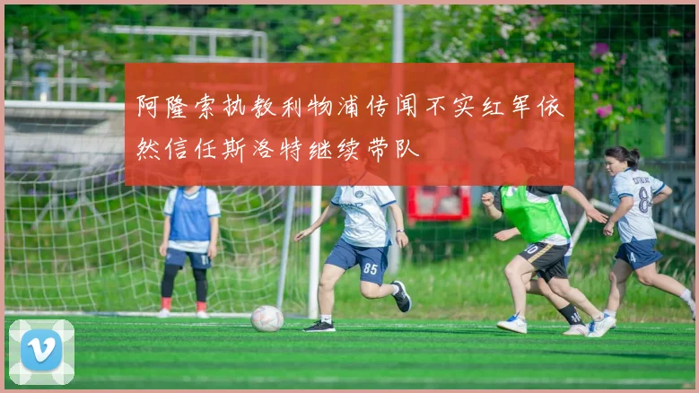 阿隆索执教利物浦传闻不实红军依然信任斯洛特继续带队