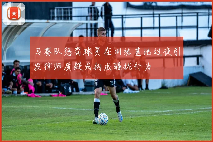 马赛队惩罚球员在训练基地过夜引发律师质疑或构成骚扰行为
