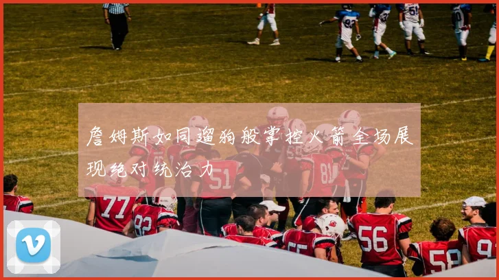 詹姆斯如同遛狗般掌控火箭全场展现绝对统治力