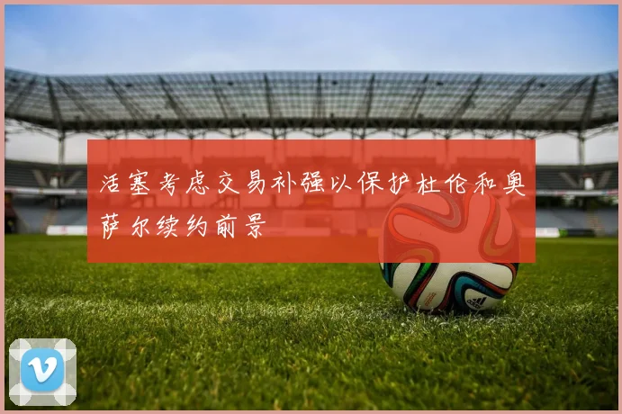 活塞考虑交易补强以保护杜伦和奥萨尔续约前景