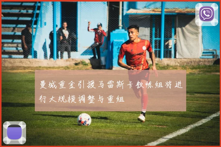 曼城重金引援马雷斯卡教练组将进行大规模调整与重组