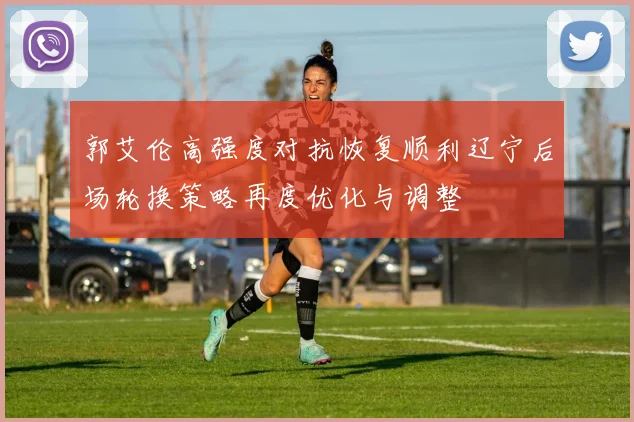 郭艾伦高强度对抗恢复顺利辽宁后场轮换策略再度优化与调整