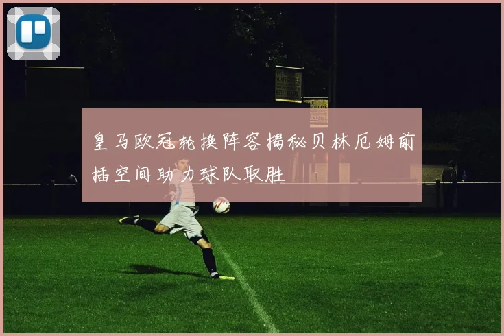 皇马欧冠轮换阵容揭秘贝林厄姆前插空间助力球队取胜