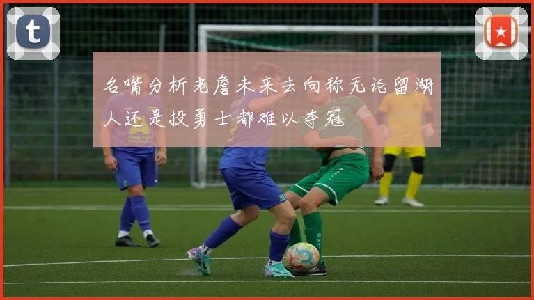 名嘴分析老詹未来去向称无论留湖人还是投勇士都难以夺冠