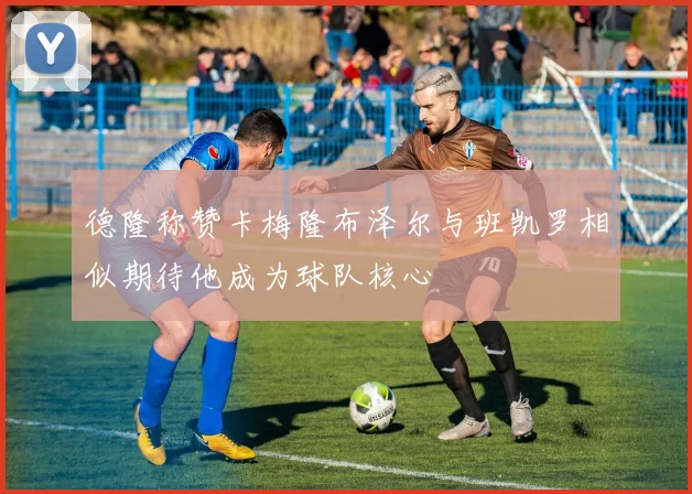 德隆称赞卡梅隆布泽尔与班凯罗相似期待他成为球队核心