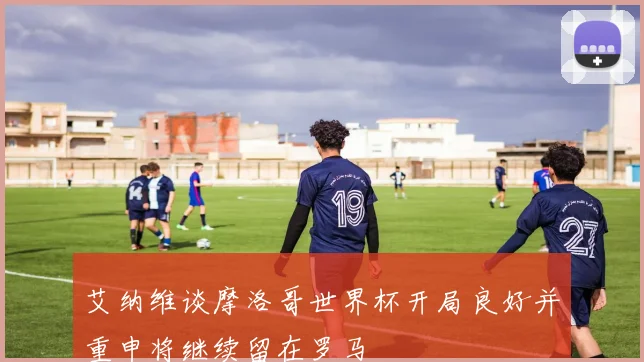 艾纳维谈摩洛哥世界杯开局良好并重申将继续留在罗马