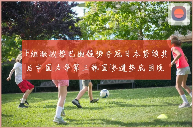 F组激战黎巴嫩强势夺冠日本紧随其后中国力争第三韩国惨遭垫底困境