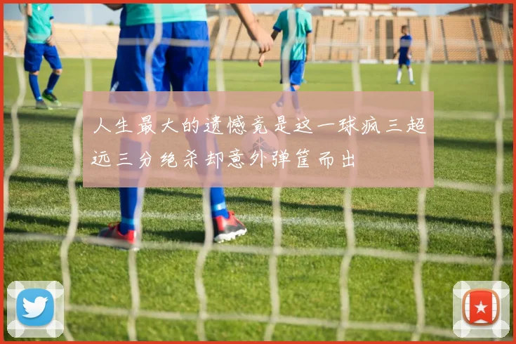 人生最大的遗憾竟是这一球疯三超远三分绝杀却意外弹筐而出