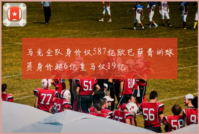 马竞全队身价仅587亿欧巴萨青训球员身价超6亿皇马仅19亿
