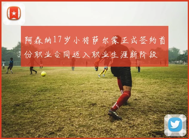 阿森纳17岁小将萨尔蒙正式签约首份职业合同迈入职业生涯新阶段