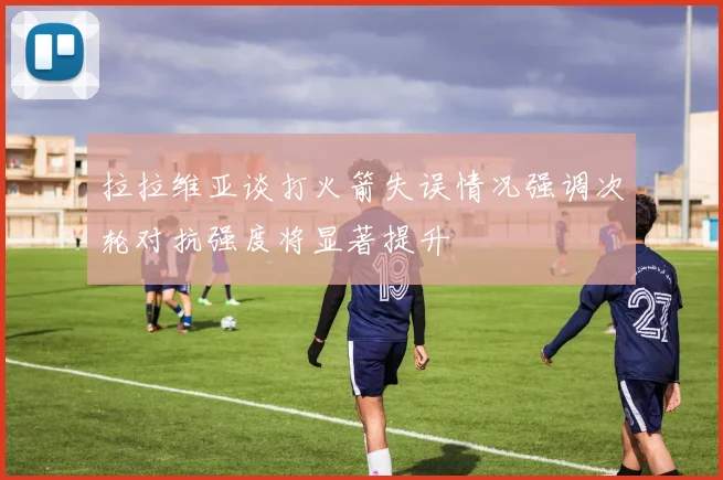 拉拉维亚谈打火箭失误情况强调次轮对抗强度将显著提升