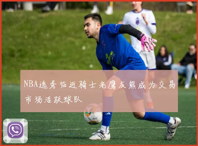 NBA选秀临近骑士老鹰灰熊成为交易市场活跃球队