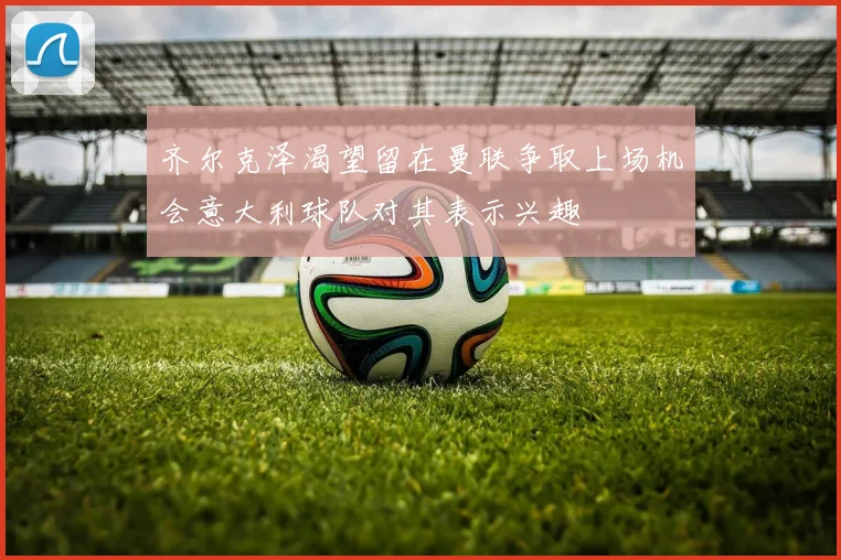 齐尔克泽渴望留在曼联争取上场机会意大利球队对其表示兴趣