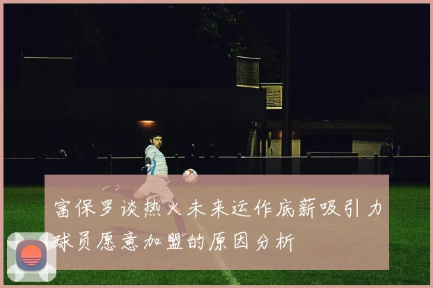 富保罗谈热火未来运作底薪吸引力球员愿意加盟的原因分析