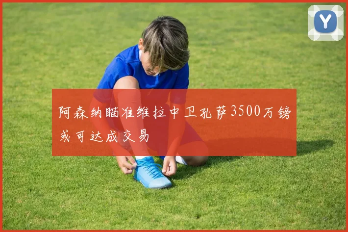 阿森纳瞄准维拉中卫孔萨3500万镑或可达成交易
