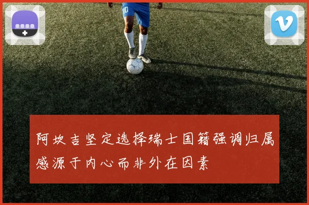 阿坎吉坚定选择瑞士国籍强调归属感源于内心而非外在因素
