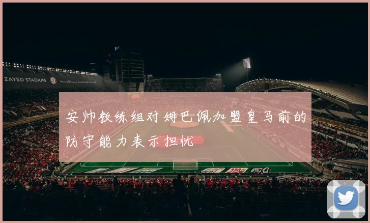 安帅教练组对姆巴佩加盟皇马前的防守能力表示担忧