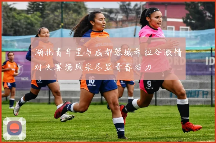 湖北青年星与成都蓉城希拉谷激情对决赛场风采尽显青春活力