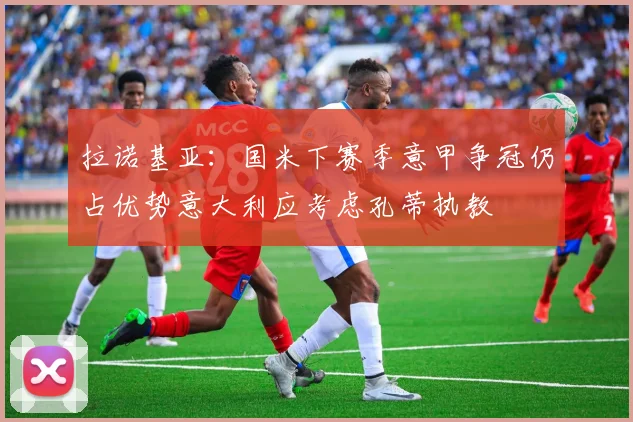 拉诺基亚：国米下赛季意甲争冠仍占优势意大利应考虑孔蒂执教