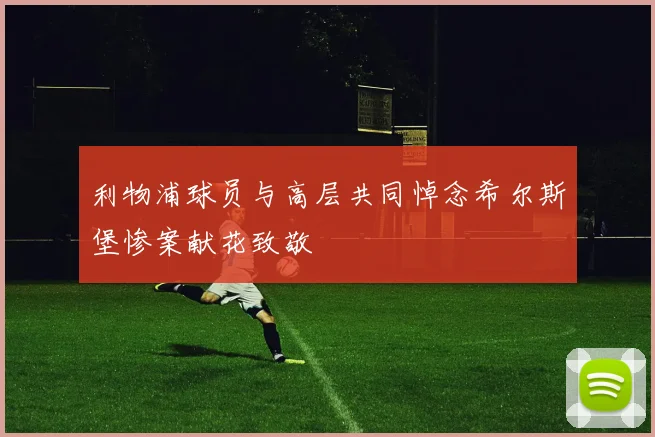 利物浦球员与高层共同悼念希尔斯堡惨案献花致敬