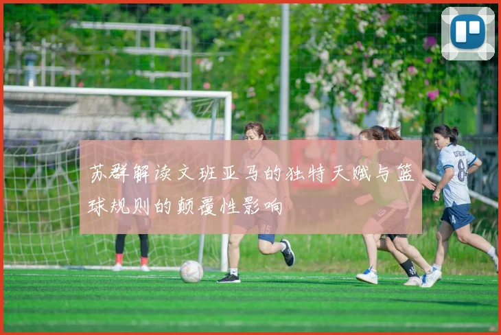 苏群解读文班亚马的独特天赋与篮球规则的颠覆性影响