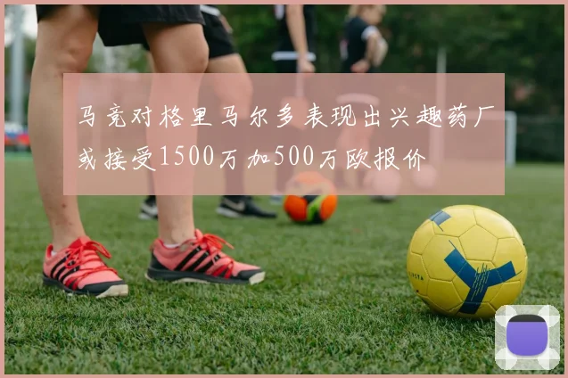 马竞对格里马尔多表现出兴趣药厂或接受1500万加500万欧报价