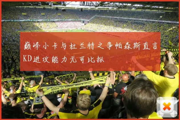 巅峰小卡与杜兰特之争帕森斯直言KD进攻能力无可比拟